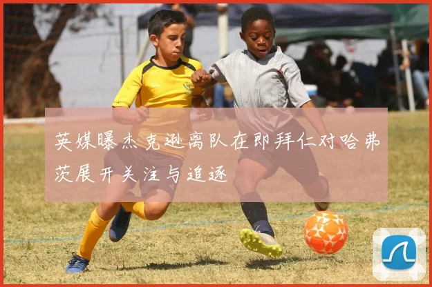 英媒曝杰克逊离队在即拜仁对哈弗茨展开关注与追逐