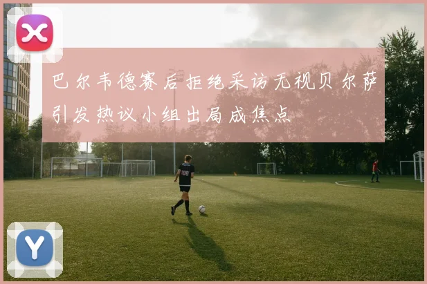 巴尔韦德赛后拒绝采访无视贝尔萨引发热议小组出局成焦点