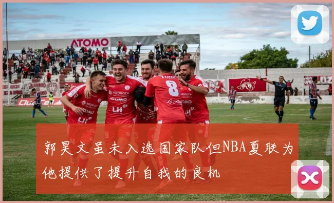 郭昊文虽未入选国家队但NBA夏联为他提供了提升自我的良机