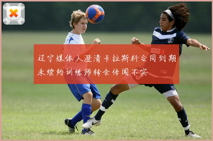辽宁媒体人澄清卡拉斯科合同到期未续约训练师转会传闻不实