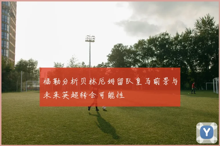 福勒分析贝林厄姆留队皇马前景与未来英超转会可能性