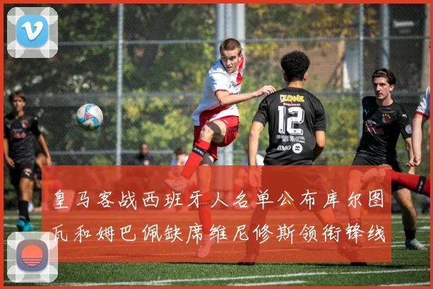 皇马客战西班牙人名单公布库尔图瓦和姆巴佩缺席维尼修斯领衔锋线阵容