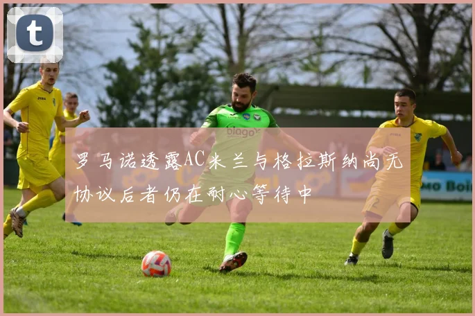 罗马诺透露AC米兰与格拉斯纳尚无协议后者仍在耐心等待中