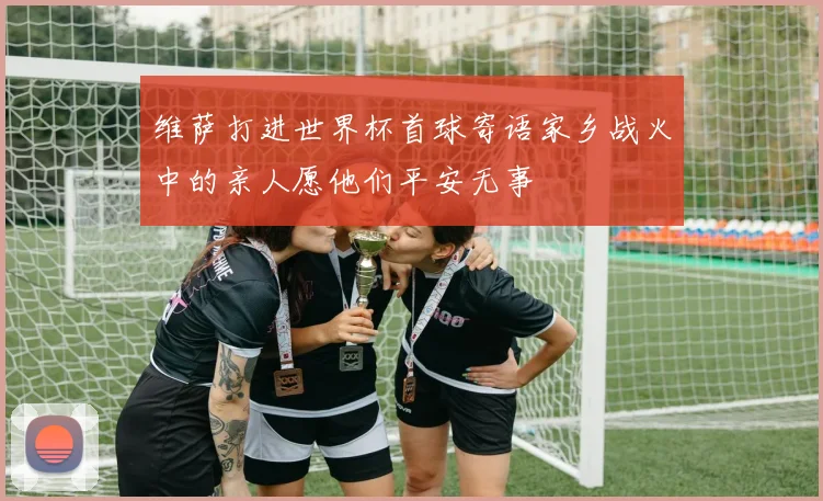 维萨打进世界杯首球寄语家乡战火中的亲人愿他们平安无事