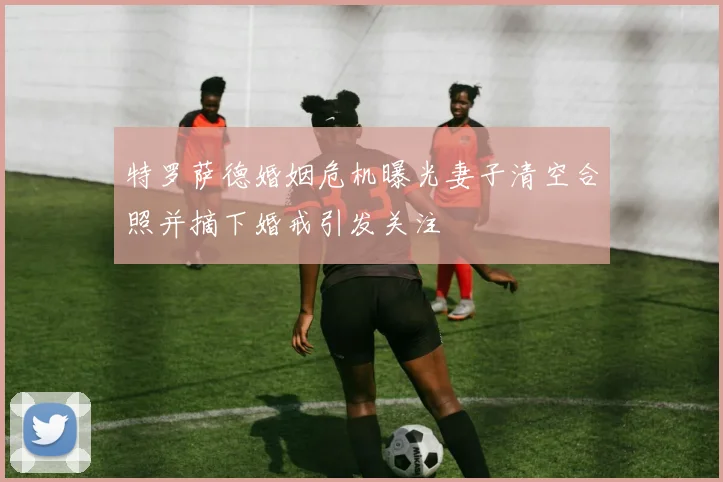 特罗萨德婚姻危机曝光妻子清空合照并摘下婚戒引发关注