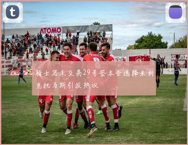 骑士若未交易29号签本会选择米利克托马斯引发热议
