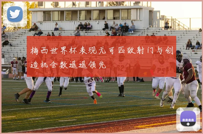 梅西世界杯表现无可匹敌射门与创造机会数遥遥领先